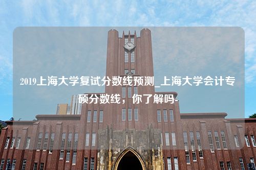 2019上海大学复试分数线预测_上海大学会计专硕分数线，你了解吗-