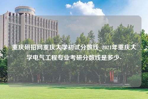 重庆研招网重庆大学初试分数线_2021年重庆大学电气工程专业考研分数线是多少-