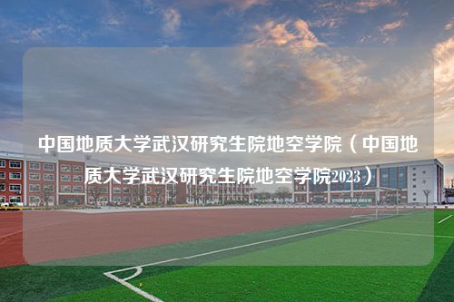 中国地质大学武汉研究生院地空学院（中国地质大学武汉研究生院地空学院2023）