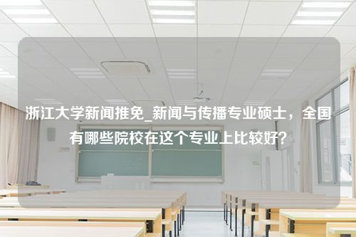 浙江大学新闻推免_新闻与传播专业硕士，全国有哪些院校在这个专业上比较好？