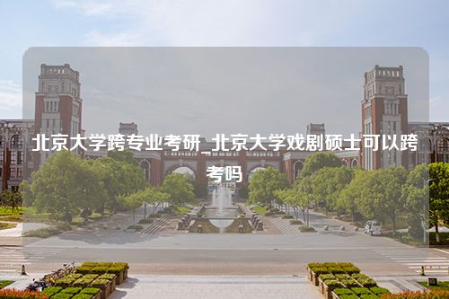 北京大学跨专业考研_北京大学戏剧硕士可以跨考吗