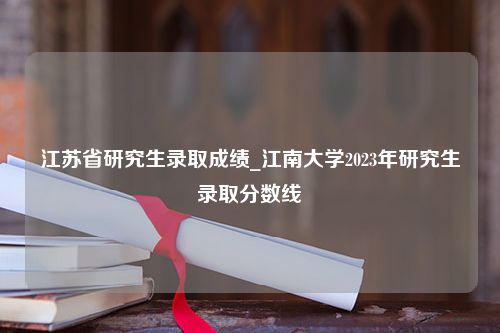 江苏省研究生录取成绩_江南大学2023年研究生录取分数线
