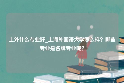 上外什么专业好_上海外国语大学怎么样？哪些专业是名牌专业呢？