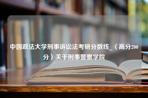 中国政法大学刑事诉讼法考研分数线_（高分200分）关于刑事警察学院