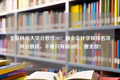 北京林业大学分数线2017_最全会计学硕排名及其分数线，不要只有前20的，要全部！