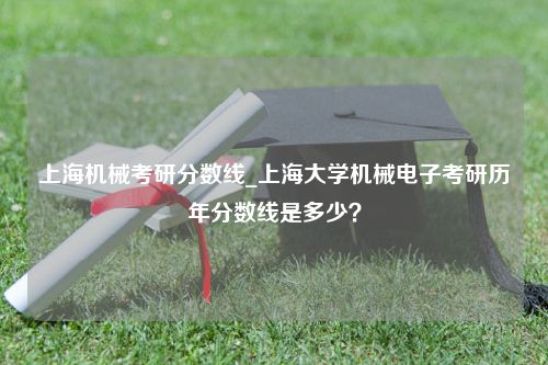 上海机械考研分数线_上海大学机械电子考研历年分数线是多少？